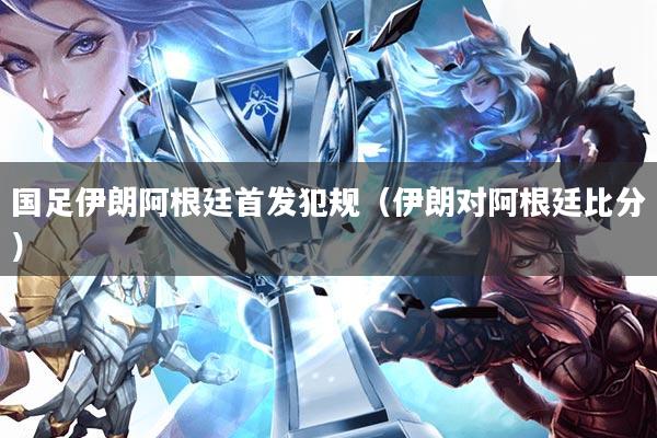 国足伊朗阿根廷首发犯规(伊朗对阿根廷比分)