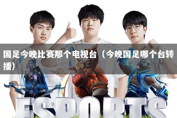 国足今晚比赛那个电视台(今晚国足哪个台转播)