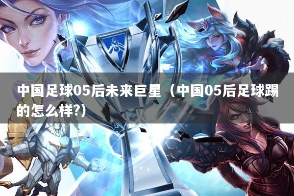 中国足球05后未来巨星(中国05后足球踢的怎么样?)